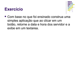 Exercício
 Com

base no que foi ensinado construa uma
simples aplicação que ao clicar em um
botão, retorne a data e hora dos servidor e a
exibe em um textarea.

 