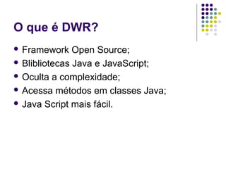 O que é DWR?
 Framework

Open Source;
 Blibliotecas Java e JavaScript;
 Oculta a complexidade;
 Acessa métodos em classes Java;
 Java Script mais fácil.

 