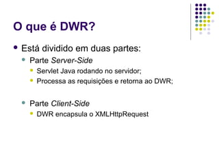 O que é DWR?
 Está


Parte Server-Side





dividido em duas partes:

Servlet Java rodando no servidor;
Processa as requisições e retorna ao DWR;

Parte Client-Side


DWR encapsula o XMLHttpRequest

 