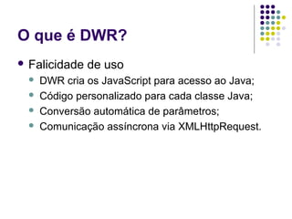 O que é DWR?
 Falicidade





de uso

DWR cria os JavaScript para acesso ao Java;
Código personalizado para cada classe Java;
Conversão automática de parâmetros;
Comunicação assíncrona via XMLHttpRequest.

 