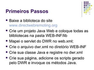 Primeiros Passos
 Baixe

a biblioteca do site
www.directwebremoting.org
 Crie um projeto Java Web e coloque todas as
blibliotecas na pasta WEB-INF/lib
 Mapei o servlet do DWR no web.xml;
 Crie o arquivo dwr.xml no diretório WEB-INF
 Crie sua classe Java e registre no dwr.xml
 Crie sua página, adicione os scripts gerado
pelo DWR e invoque os métodos Java.

 