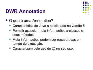 DWR Annotation
O







que é uma Annotation?
Característica do Java a adicionada na versão 5
Permitir associar meta informações a classes e
seus métodos;
Meta informações podem ser recuperadas em
tempo de execução.
Caracterizam pelo uso do @ no seu uso.

 