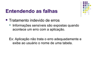 Entendendo as falhas
 Tratamento


indevido de erros

Informações sensíveis são expostas quando
acontece um erro com a aplicação.

Ex: Aplicação não trata o erro adequadamente e
exibe ao usuário o nome de uma tabela.

 