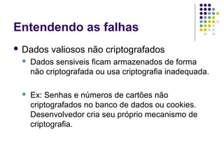 Entendendo as falhas
 Dados

valiosos não criptografados



Dados sensiveis ficam armazenados de forma
não criptografada ou usa criptografia inadequada.



Ex: Senhas e números de cartões não
criptografados no banco de dados ou cookies.
Desenvolvedor cria seu próprio mecanismo de
criptografia.

 