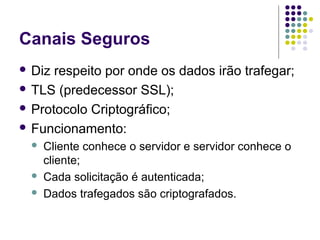 Canais Seguros
 Diz

respeito por onde os dados irão trafegar;
 TLS (predecessor SSL);
 Protocolo Criptográfico;
 Funcionamento:





Cliente conhece o servidor e servidor conhece o
cliente;
Cada solicitação é autenticada;
Dados trafegados são criptografados.

 