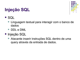 Injeção SQL
 SQL




Linguagem textual para interagir com o banco de
dados
DDL e DML

 Injeção


SQL

Atacante inserir instruções SQL dentro de uma
query através da entrada de dados.

 