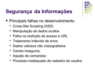 Segurança da Informações
 Principais









falhas no desenvolvimento

Cross-Site Scripting (XSS)
Manipulação de dados ocultos
Falha na restrição de acesso a URL
Tratamento indevido de erros
Dados valiosos não criptografados
Canais inseguros;
Injeção de comandos;
Processo inadequado de cadastro de usuário

 