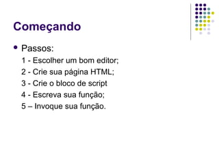 Começando
 Passos:

1 - Escolher um bom editor;
2 - Crie sua página HTML;
3 - Crie o bloco de script
4 - Escreva sua função;
5 – Invoque sua função.

 