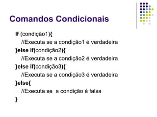 Comandos Condicionais
If (condição1){
//Executa se a condição1 é verdadeira
}else if(condição2){
//Executa se a condição2 é verdadeira
}else if(condição3){
//Executa se a condição3 é verdadeira
}else{
//Executa se a condição é falsa
}

 