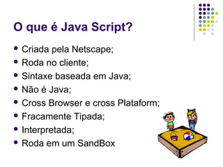 O que é Java Script?
 Criada

pela Netscape;
 Roda no cliente;
 Sintaxe baseada em Java;
 Não é Java;
 Cross Browser e cross Plataform;
 Fracamente Tipada;
 Interpretada;
 Roda em um SandBox

 
