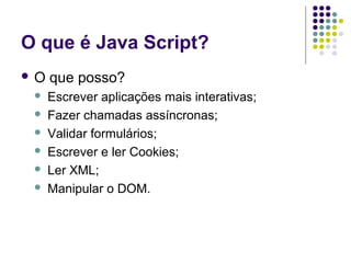 O que é Java Script?
O







que posso?
Escrever aplicações mais interativas;
Fazer chamadas assíncronas;
Validar formulários;
Escrever e ler Cookies;
Ler XML;
Manipular o DOM.

 