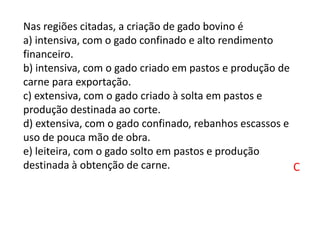 Nas regiões citadas, a criação de gado bovino é
a) intensiva, com o gado confinado e alto rendimento
financeiro.
b) intensiva, com o gado criado em pastos e produção de
carne para exportação.
c) extensiva, com o gado criado à solta em pastos e
produção destinada ao corte.
d) extensiva, com o gado confinado, rebanhos escassos e
uso de pouca mão de obra.
e) leiteira, com o gado solto em pastos e produção
destinada à obtenção de carne. C
 