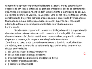 O nome hileia proposto por Humboldt para o sistema muito característico
encontrado em toda a extensão da planície amazônica, desde os contrafortes
dos Andes até o oceano Atlântico, tem simplesmente o significado de bosque,
ou coleção de matéria vegetal. Na verdade, uma densa floresta tropical úmida,
constituída de diferentes estratos arbóreos, isto é, árvores de diversas alturas,
formando como que distintas camadas de copas superpostas, cada qual
adaptada a diferentes condições ambientais, sobretudo quanto à
luminosidade.
Sendo essas copas muito densas e entrelaçadas entre si, a penetração
dos raios solares através delas é muito precária e limitada, dificultando o
desenvolvimento de plantas rasteiras ou mesmo arbustos que não poderiam
dispensar a presença da luz para a realização da fotossíntese.
Com base no texto e nos conhecimentos sobre o domínio morfoclimático
amazônico, mais da metade do volume de água atmosférica que forma as
chuvas ocorre devido
a) aos ventos alíseos da região nordeste.
b) aos ventos alíseos da região sudeste.
c) à transpiração das plantas e à evaporação direta.
d) às massas tropicais pacíficas.
e) à corrente de Humboldt.
C
 