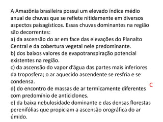 A Amazônia brasileira possui um elevado índice médio
anual de chuvas que se reflete nitidamente em diversos
aspectos paisagísticos. Essas chuvas dominantes na região
são decorrentes:
a) da ascensão do ar em face das elevações do Planalto
Central e da cobertura vegetal nele predominante.
b) dos baixos valores de evapotranspiração potencial
existentes na região.
c) da ascensão do vapor d’água das partes mais inferiores
da troposfera; o ar aquecido ascendente se resfria e se
condensa.
d) do encontro de massas de ar termicamente diferentes
com predomínio de anticiclones.
e) da baixa nebulosidade dominante e das densas florestas
perenifólias que propiciam a ascensão orográfica do ar
úmido.
C
 