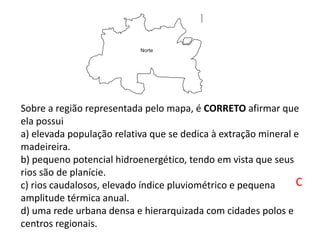 Sobre a região representada pelo mapa, é CORRETO afirmar que
ela possui
a) elevada população relativa que se dedica à extração mineral e
madeireira.
b) pequeno potencial hidroenergético, tendo em vista que seus
rios são de planície.
c) rios caudalosos, elevado índice pluviométrico e pequena
amplitude térmica anual.
d) uma rede urbana densa e hierarquizada com cidades polos e
centros regionais.
C
 
