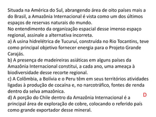 Situada na América do Sul, abrangendo área de oito países mais a
do Brasil, a Amazônia Internacional é vista como um dos últimos
espaços de reservas naturais do mundo.
No entendimento da organização espacial desse imenso espaço
regional, assinale a alternativa incorreta.
a) A usina hidrelétrica de Tucuruí, construída no Rio Tocantins, teve
como principal objetivo fornecer energia para o Projeto Grande
Carajás.
b) A presença de madeireiras asiáticas em alguns países da
Amazônia Internacional constitui, a cada ano, uma ameaça à
biodiversidade desse recorte regional.
c) A Colômbia, a Bolívia e o Peru têm em seus territórios atividades
ligadas à produção de cocaína e, no narcotráfico, fontes de renda
dentro da selva amazônica.
d) A porção do Chile dentro da Amazônia Internacional é a
principal área de exploração de cobre, colocando o referido país
como grande exportador desse mineral.
D
 