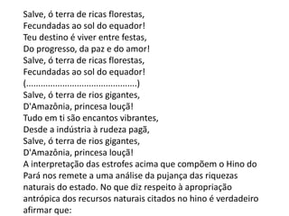 Salve, ó terra de ricas florestas,
Fecundadas ao sol do equador!
Teu destino é viver entre festas,
Do progresso, da paz e do amor!
Salve, ó terra de ricas florestas,
Fecundadas ao sol do equador!
(..............................................)
Salve, ó terra de rios gigantes,
D'Amazônia, princesa louçã!
Tudo em ti são encantos vibrantes,
Desde a indústria à rudeza pagã,
Salve, ó terra de rios gigantes,
D'Amazônia, princesa louçã!
A interpretação das estrofes acima que compõem o Hino do
Pará nos remete a uma análise da pujança das riquezas
naturais do estado. No que diz respeito à apropriação
antrópica dos recursos naturais citados no hino é verdadeiro
afirmar que:
 