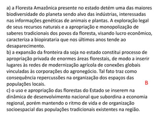 a) a Floresta Amazônica presente no estado detém uma das maiores
biodiversidade do planeta sendo alvo das indústrias, interessadas
nas informações genéticas de animais e plantas. A exploração legal
de seus recursos naturais e a apropriação e monopolização de
saberes tradicionais dos povos da floresta, visando lucro econômico,
caracteriza a biopirataria que nos últimos anos tende ao
desaparecimento.
b) a expansão da fronteira da soja no estado constitui processo de
apropriação privada de enormes áreas florestais, de modo a inserir
lugares às redes de modernização agrícola de conexões globais
vinculadas às corporações do agronegócio. Tal fato traz como
consequência repercussões na organização dos espaços das
populações locais.
c) o uso e apropriação das florestas do Estado se inserem na
dinâmica de desenvolvimento nacional que subordina a economia
regional, porém mantendo o ritmo de vida e de organização
socioespacial das populações tradicionais existentes na região.
B
 
