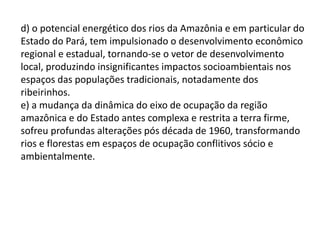 d) o potencial energético dos rios da Amazônia e em particular do
Estado do Pará, tem impulsionado o desenvolvimento econômico
regional e estadual, tornando-se o vetor de desenvolvimento
local, produzindo insignificantes impactos socioambientais nos
espaços das populações tradicionais, notadamente dos
ribeirinhos.
e) a mudança da dinâmica do eixo de ocupação da região
amazônica e do Estado antes complexa e restrita a terra firme,
sofreu profundas alterações pós década de 1960, transformando
rios e florestas em espaços de ocupação conflitivos sócio e
ambientalmente.
 