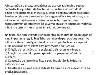 A integração do espaço amazônico ao espaço nacional se deu no
contexto das questões de fronteiras de políticas, no sentido do
dinamismo pioneiro da integração. Essas fronteiras foram elementos
fundamentais para a compreensão da geopolítica dos militares, que
não apenas objetivavam a posse do vazio demográfico, mas
representavam os interesses do governo brasileiro em manter sob sua
influência uma grande área no interior do continente.
No texto, são apresentados fundamentos da política de colonização de
uma importante região brasileira, ao longo do período dos governos
militares. Uma estratégia estatal para a ocupação desse espaço foi:
a) Demarcação de reservas para preservação da floresta.
b) Criação de restrições para exploração de recursos minerais.
c) Adoção de estímulos para expansão de grupos econômicos
privados.
d) Concessão de incentivos fiscais para instalação da indústria
automobilística.
e) Construção de uma densa rede de transporte para escoamento da
produção agrícola.
C
 