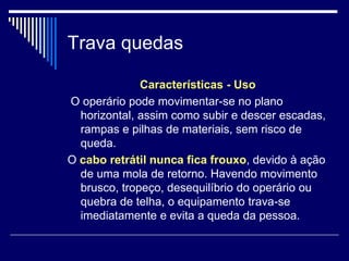 Trava quedas
Características - Uso
O operário pode movimentar-se no plano
horizontal, assim como subir e descer escadas,
rampas e pilhas de materiais, sem risco de
queda.
O cabo retrátil nunca fica frouxo, devido à ação
de uma mola de retorno. Havendo movimento
brusco, tropeço, desequilíbrio do operário ou
quebra de telha, o equipamento trava-se
imediatamente e evita a queda da pessoa.
 