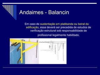Andaimes - Balancin
Em caso de sustentação em platibanda ou beiral da
edificação, essa deverá ser precedida de estudos de
verificação estrutural sob responsabilidade de
profissional legalmente habilitado.
 