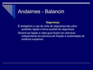 Andaimes - Balancin
Segurança
É obrigatório o uso de cinto de segurança tipo pára-
quedista, ligado a trava-quedas de segurança.
Deverá ser ligado a cabo-guia fixado em estrutura
independente da estrutura de fixação e sustentação do
andaime suspenso.
 
