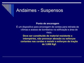Andaimes - Suspensos
Ponto de ancoragem
É um dispositivo para ancoragem de cordas para retirada de
vítimas e acesso de bombeiros na edificação e área de
risco.
Deve ser constituído de material resistente a
intempéries, não provocar abrasão ou esforços
cortantes nas cordas e resistir a esforços de tração
de 3.000 Kgf.
 