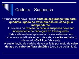 Cadeira - Suspensa
O trabalhador deve utilizar cinto de segurança tipo pára-
quedista, ligado ao trava-quedas em cabo-guia
independente.
O sistema de fixação da cadeira suspensa deve ser
independente do cabo-guia do trava-quedas.
Esta cadeira deve apresentar na sua estrutura, em
caracteres indeléveis e bem visíveis, a razão social e o
número do CNPJ do fabricante.
A sustentação da cadeira deve ser feita por meio de cabo
de aço ou cabo de fibra sintética (corda de poliamida).
 