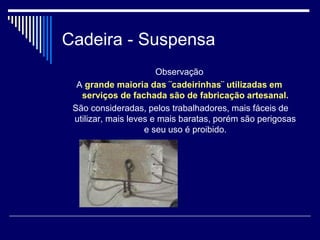 Cadeira - Suspensa
Observação
A grande maioria das ¨cadeirinhas¨ utilizadas em
serviços de fachada são de fabricação artesanal.
São consideradas, pelos trabalhadores, mais fáceis de
utilizar, mais leves e mais baratas, porém são perigosas
e seu uso é proibido.
 