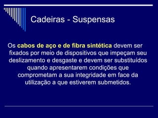 Cadeiras - Suspensas
Os cabos de aço e de fibra sintética devem ser
fixados por meio de dispositivos que impeçam seu
deslizamento e desgaste e devem ser substituídos
quando apresentarem condições que
comprometam a sua integridade em face da
utilização a que estiverem submetidos.
 