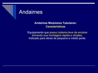 Andaimes
Andaimes Modulares Tubulares:
Características
Equipamento que possui sistema leve de encaixe
tornando sua montagem rápida e simples.
Indicado para obras de pequeno e médio porte.
 