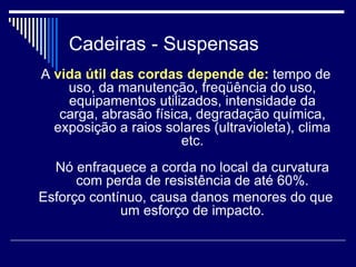 Cadeiras - Suspensas
A vida útil das cordas depende de: tempo de
uso, da manutenção, freqüência do uso,
equipamentos utilizados, intensidade da
carga, abrasão física, degradação química,
exposição a raios solares (ultravioleta), clima
etc.
Nó enfraquece a corda no local da curvatura
com perda de resistência de até 60%.
Esforço contínuo, causa danos menores do que
um esforço de impacto.
 