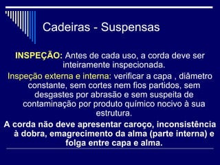 Cadeiras - Suspensas
INSPEÇÃO: Antes de cada uso, a corda deve ser
inteiramente inspecionada.
Inspeção externa e interna: verificar a capa , diâmetro
constante, sem cortes nem fios partidos, sem
desgastes por abrasão e sem suspeita de
contaminação por produto químico nocivo à sua
estrutura.
A corda não deve apresentar caroço, inconsistência
à dobra, emagrecimento da alma (parte interna) e
folga entre capa e alma.
 