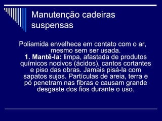 Manutenção cadeiras
suspensas
Poliamida envelhece em contato com o ar,
mesmo sem ser usada.
1. Mantê-la: limpa, afastada de produtos
químicos nocivos (ácidos), cantos cortantes
e piso das obras. Jamais pisá-la com
sapatos sujos. Partículas de areia, terra e
pó penetram nas fibras e causam grande
desgaste dos fios durante o uso.
 