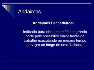 Andaimes
Andaimes Fachadeiros:
Indicado para obras de médio e grande
porte pois possibilita maior frente de
trabalho executando ao mesmo tempo
serviços ao longo de uma fachada.
 