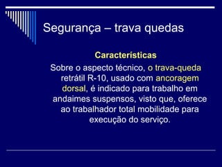 Segurança – trava quedas
Características
Sobre o aspecto técnico, o trava-queda
retrátil R-10, usado com ancoragem
dorsal, é indicado para trabalho em
andaimes suspensos, visto que, oferece
ao trabalhador total mobilidade para
execução do serviço.
 