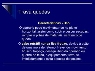 Trava quedas
Características - Uso
O operário pode movimentar-se no plano
horizontal, assim como subir e descer escadas,
rampas e pilhas de materiais, sem risco de
queda.
O cabo retrátil nunca fica frouxo, devido à ação
de uma mola de retorno. Havendo movimento
brusco, tropeço, desequilíbrio do operário ou
quebra de telha, o equipamento trava-se
imediatamente e evita a queda da pessoa.
 