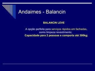 Andaimes - Balancin
BALANCIN LEVE
A opção perfeita para serviços rápidos em fachadas,
como limpeza revestimento;
Capacidade para 2 pessoas e comporta até 300kg;
 
