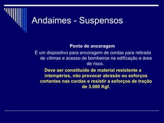 Andaimes - Suspensos
Ponto de ancoragem
É um dispositivo para ancoragem de cordas para retirada
de vítimas e acesso de bombeiros na edificação e área
de risco.
Deve ser constituído de material resistente a
intempéries, não provocar abrasão ou esforços
cortantes nas cordas e resistir a esforços de tração
de 3.000 Kgf.
 