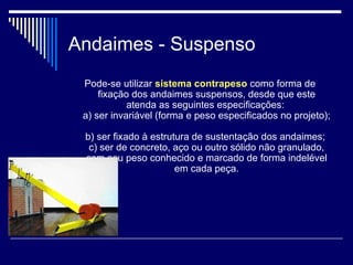 Andaimes - Suspenso
Pode-se utilizar sistema contrapeso como forma de
fixação dos andaimes suspensos, desde que este
atenda as seguintes especificações:
a) ser invariável (forma e peso especificados no projeto);
b) ser fixado à estrutura de sustentação dos andaimes;
c) ser de concreto, aço ou outro sólido não granulado,
com seu peso conhecido e marcado de forma indelével
em cada peça.
 