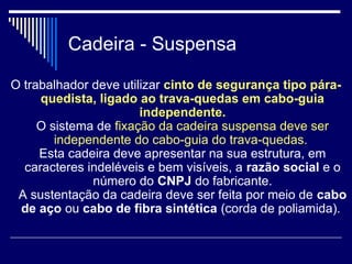 Cadeira - Suspensa
O trabalhador deve utilizar cinto de segurança tipo pára-
quedista, ligado ao trava-quedas em cabo-guia
independente.
O sistema de fixação da cadeira suspensa deve ser
independente do cabo-guia do trava-quedas.
Esta cadeira deve apresentar na sua estrutura, em
caracteres indeléveis e bem visíveis, a razão social e o
número do CNPJ do fabricante.
A sustentação da cadeira deve ser feita por meio de cabo
de aço ou cabo de fibra sintética (corda de poliamida).
 