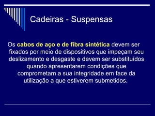 Cadeiras - Suspensas
Os cabos de aço e de fibra sintética devem ser
fixados por meio de dispositivos que impeçam seu
deslizamento e desgaste e devem ser substituídos
quando apresentarem condições que
comprometam a sua integridade em face da
utilização a que estiverem submetidos.
 