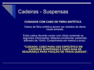 Cadeiras - Suspensas
CUIDADOS COM CABO DE FIBRA SINTÉTICA
Cabos de fibra sintética devem ser dotados de alerta
visual amarelo.
Estes cabos deverão contar com rótulo contendo as
seguintes informações: Material constituinte: poliamida,
diâmetro de 12mm, Comprimento em metros e aviso:
"CUIDADO: CABO PARA USO ESPECÍFICO EM
CADEIRAS SUSPENSAS E CABO-GUIA DE
SEGURANÇA PARA FIXAÇÃO DE TRAVA-QUEDAS".
 