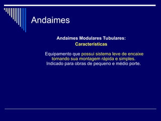 Andaimes
Andaimes Modulares Tubulares:
Características
Equipamento que possui sistema leve de encaixe
tornando sua montagem rápida e simples.
Indicado para obras de pequeno e médio porte.
 