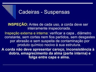 Cadeiras - Suspensas
INSPEÇÃO: Antes de cada uso, a corda deve ser
inteiramente inspecionada.
Inspeção externa e interna: verificar a capa , diâmetro
constante, sem cortes nem fios partidos, sem desgastes
por abrasão e sem suspeita de contaminação por
produto químico nocivo à sua estrutura.
A corda não deve apresentar caroço, inconsistência à
dobra, emagrecimento da alma (parte interna) e
folga entre capa e alma.
 