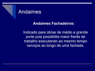 Andaimes
Andaimes Fachadeiros:
Indicado para obras de médio e grande
porte pois possibilita maior frente de
trabalho executando ao mesmo tempo
serviços ao longo de uma fachada.
 