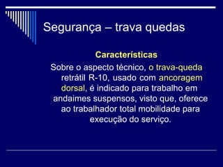 Segurança – trava quedas
Características
Sobre o aspecto técnico, o trava-queda
retrátil R-10, usado com ancoragem
dorsal, é indicado para trabalho em
andaimes suspensos, visto que, oferece
ao trabalhador total mobilidade para
execução do serviço.
 