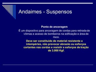Andaimes - Suspensos
Ponto de ancoragem
É um dispositivo para ancoragem de cordas para retirada de
vítimas e acesso de bombeiros na edificação e área de
risco.
Deve ser constituído de material resistente a
intempéries, não provocar abrasão ou esforços
cortantes nas cordas e resistir a esforços de tração
de 3.000 Kgf.
 