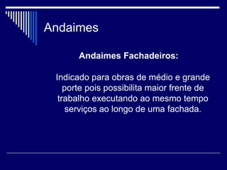 Andaimes
Andaimes Fachadeiros:
Indicado para obras de médio e grande
porte pois possibilita maior frente de
trabalho executando ao mesmo tempo
serviços ao longo de uma fachada.
 